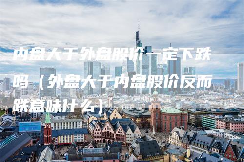 内盘大于外盘股价一定下跌吗（外盘大于内盘股价反而跌意味什么）