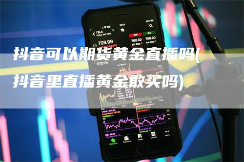 抖音可以期货黄金直播吗(抖音里直播黄金敢买吗)