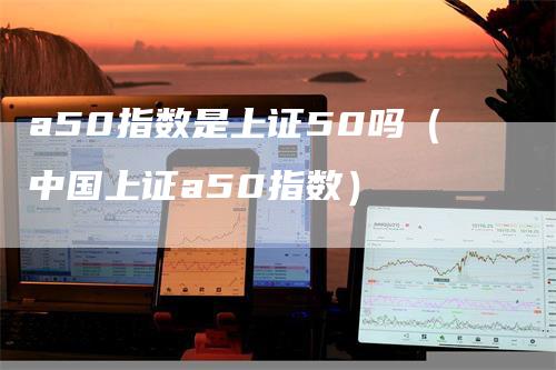 a50指数是上证50吗（中国上证a50指数）