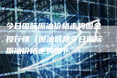 今日国际原油价格走势图金投行情（原油价格今日国际原油价格走势图）