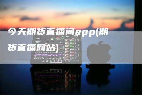 今天期货直播间app(期货直播网站)