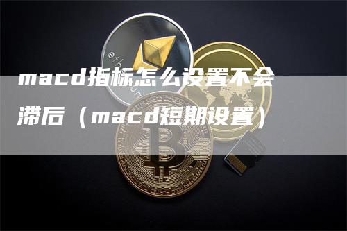 macd指标怎么设置不会滞后（macd短期设置）