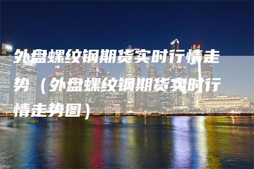 外盘螺纹钢期货实时行情走势（外盘螺纹钢期货实时行情走势图）