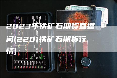 2023年铁矿石期货直播间(2201铁矿石期货行情)