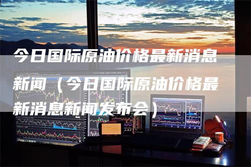 今日国际原油价格最新消息新闻（今日国际原油价格最新消息新闻发布会）