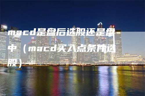 macd是盘后选股还是盘中（macd买入点条件选股）