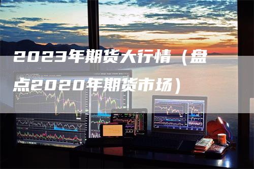 2023年期货大行情（盘点2020年期货市场）