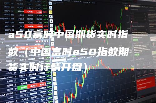 a50富时中国期货实时指数（中国富时a50指数期货实时行情开盘）