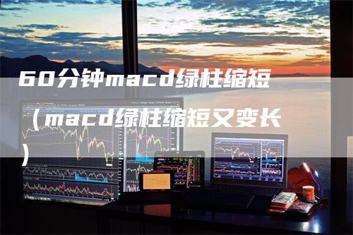 60分钟macd绿柱缩短（macd绿柱缩短又变长）