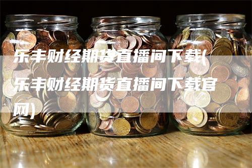 乐丰财经期货直播间下载(乐丰财经期货直播间下载官网)