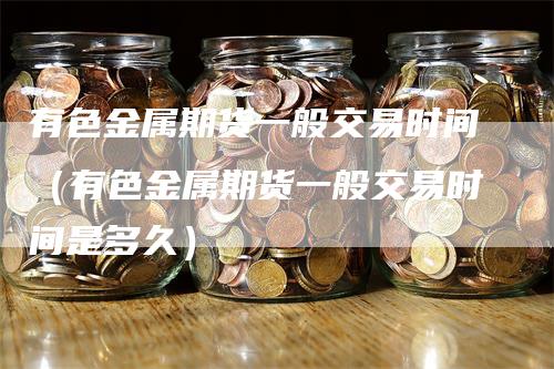 有色金属期货一般交易时间（有色金属期货一般交易时间是多久）