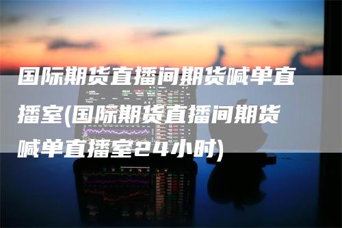 国际期货直播间期货喊单直播室(国际期货直播间期货喊单直播室24小时)