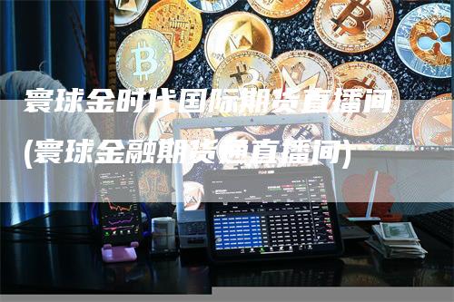 寰球金时代国际期货直播间(寰球金融期货通直播间)