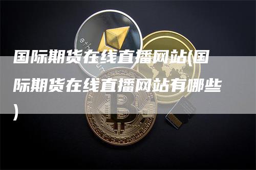 国际期货在线直播网站(国际期货在线直播网站有哪些)