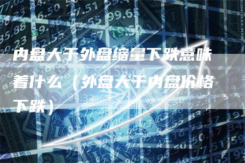 内盘大于外盘缩量下跌意味着什么（外盘大于内盘价格下跌）