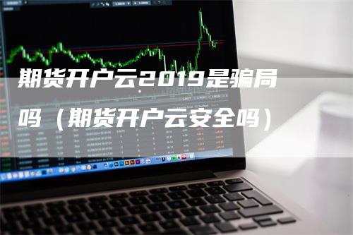 期货开户云2019是骗局吗（期货开户云安全吗）