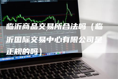 临沂商品交易所合法吗（临沂国际交易中心有限公司是正规的吗）