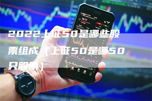 2022上证50是哪些股票组成（上证50是哪50只股票）