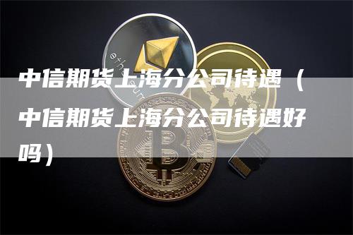 中信期货上海分公司待遇（中信期货上海分公司待遇好吗）