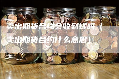 卖出期货合约会收到钱吗（卖出期货合约什么意思）