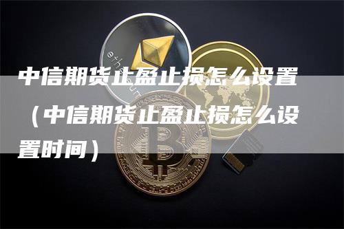 中信期货止盈止损怎么设置（中信期货止盈止损怎么设置时间）