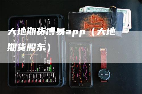 大地期货博易app（大地期货股东）