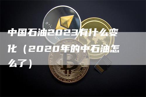 中国石油2023有什么变化（2020年的中石油怎么了）