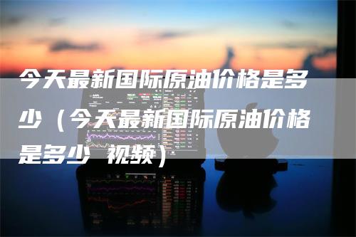 今天最新国际原油价格是多少（今天最新国际原油价格是多少 视频）