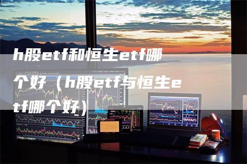 h股etf和恒生etf哪个好（h股etf与恒生etf哪个好）