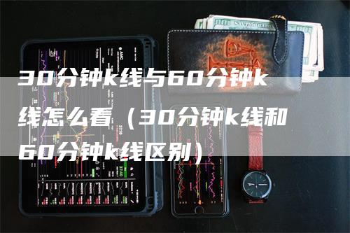 30分钟k线与60分钟k线怎么看（30分钟k线和60分钟k线区别）