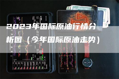 2023年国际原油行情分析图（今年国际原油走势）