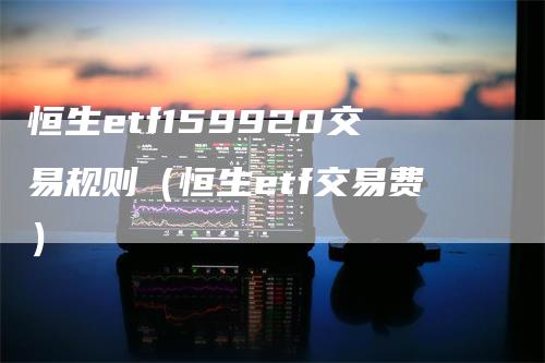 恒生etf159920交易规则（恒生etf交易费）