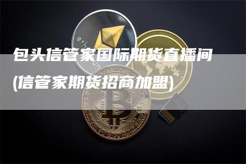 包头信管家国际期货直播间(信管家期货招商加盟)