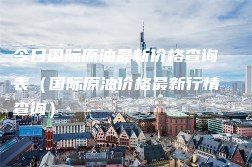 今日国际原油最新价格查询表（国际原油价格最新行情查询）