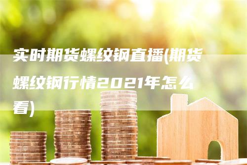 实时期货螺纹钢直播(期货螺纹钢行情2021年怎么看)