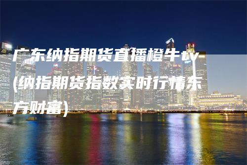 广东纳指期货直播橙牛tv(纳指期货指数实时行情东方财富)