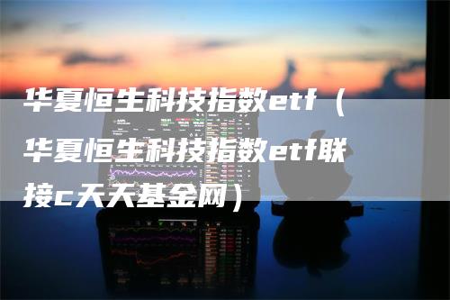 华夏恒生科技指数etf（华夏恒生科技指数etf联接c天天基金网）