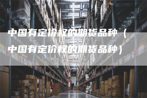 中国有定价权的期货品种（中国有定价权的期货品种）