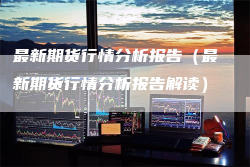 最新期货行情分析报告（最新期货行情分析报告解读）