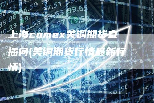 上海comex美铜期货直播间(美铜期货行情最新行情)