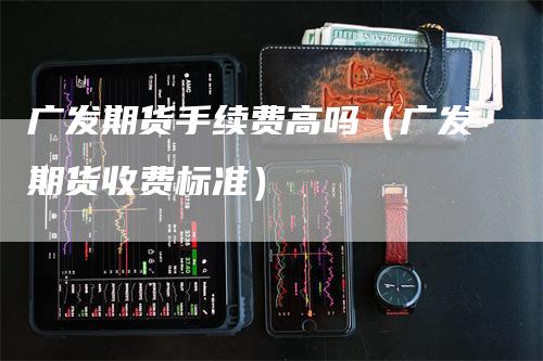 广发期货手续费高吗（广发期货收费标准）