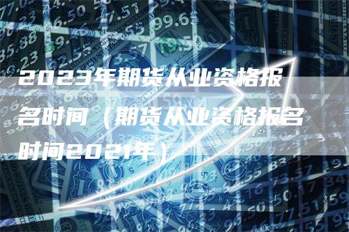 2023年期货从业资格报名时间（期货从业资格报名时间2021年）