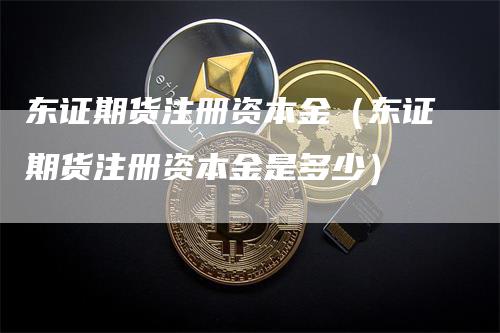 东证期货注册资本金（东证期货注册资本金是多少）