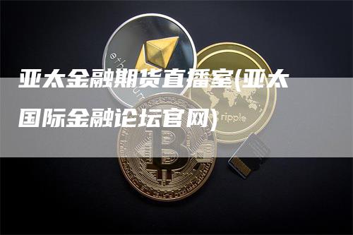 亚太金融期货直播室(亚太国际金融论坛官网)