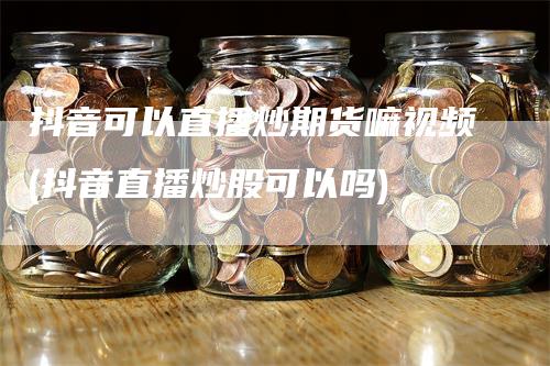 抖音可以直播炒期货嘛视频(抖音直播炒股可以吗)