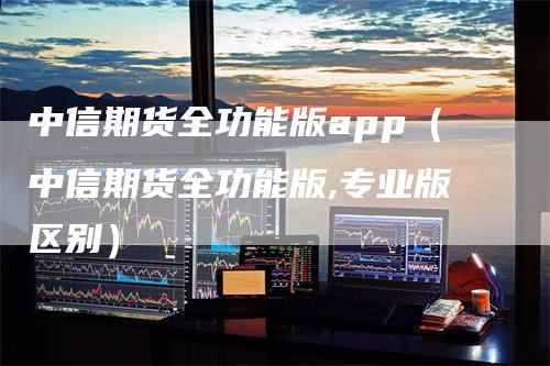 中信期货全功能版app（中信期货全功能版,专业版区别）