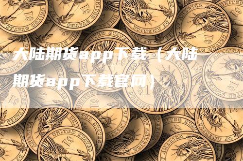 大陆期货app下载（大陆期货app下载官网）