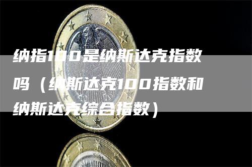 纳指100是纳斯达克指数吗（纳斯达克100指数和纳斯达克综合指数）