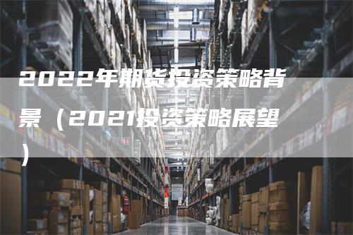 2022年期货投资策略背景（2021投资策略展望）