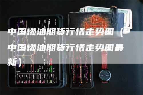 中国燃油期货行情走势图（中国燃油期货行情走势图最新）